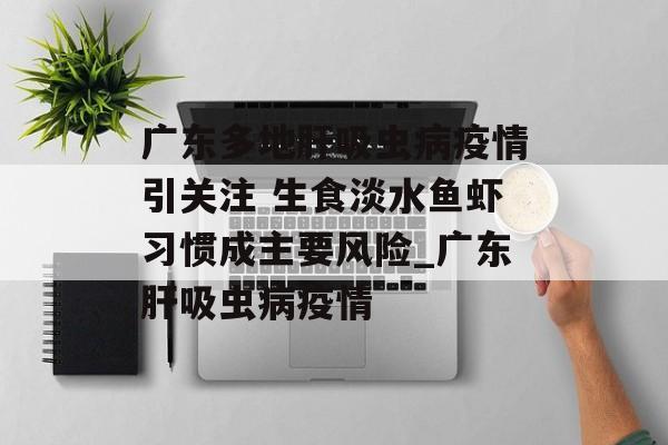 广东多地肝吸虫病疫情引关注 生食淡水鱼虾习惯成主要风险_广东肝吸虫病疫情